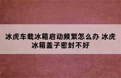 冰虎车载冰箱启动频繁怎么办 冰虎冰箱盖子密封不好